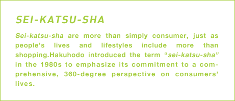 Sei-katsu-sha are more than simply consumer, just as people's lives and lifestyles include more than shopping.Hakuhodo introduced the term “sei-katsu-sha” in the 1980s to emphasize its commitment to a comprehensive, 360-degree perspective on consumers' lives.