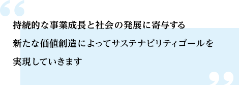 持続的な事業成長と社会の発展に寄与する新たな価値創造によってサステナビリティゴールを実現していきます