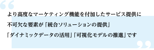 より高度なマーケティング機能を付加したサービス提供に不可欠な要素が「統合ソリューションの提供」「ダイナミックデータの活用」「可視化モデルの推進」です