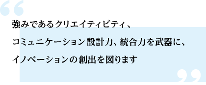 強みであるクリエイティビティ、
                    コミュニケーション設計力、統合力を武器に、イノベーションの創出を図ります