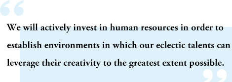 We will actively invest in human resources in order to establish environments in which our eclectic talents can leverage their creativity to the greatest extent possible.