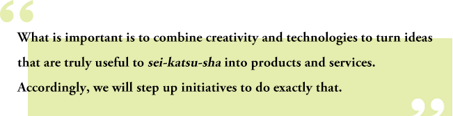 What is important is to combine creativity and technologies to turn ideas that are truly useful to sei-katsu-sha into products and services. Accordingly, we will step up initiatives to do exactly that.