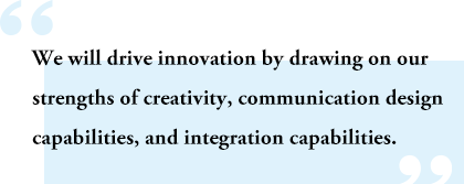 We will drive innovation by drawing on our strengths of creativity, communication design capabilities, and integration capabilities.