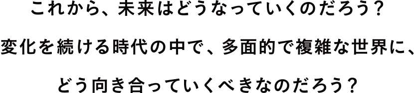 これから、未来はどうなっていくのだろう?変化を続ける時代の中で、多面的で複雑な世界に、どう向き合っていくべきなのだろう?