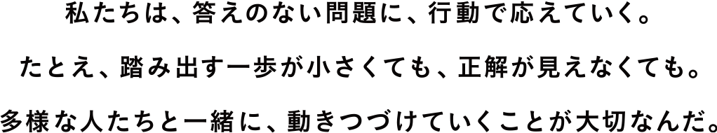 私たちは、答えのない問題に、行動で応えていく。たとえ、踏み出す一歩が小さくても、正解が見えなくても。多様な人たちと一緒に、動きつづけていくことが大切なんだ。