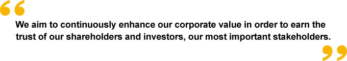 We aim to continuously enhance our corporate value in order to earn the trust of our shareholders and investors, our most important stakeholders.